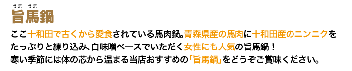 ここ十和田で古くから愛食されている馬肉鍋。青森県産の馬肉に十和田産のニンニクをたっぷりと練り込み、白味噌ベースでいただく女性にも人気の旨馬鍋。